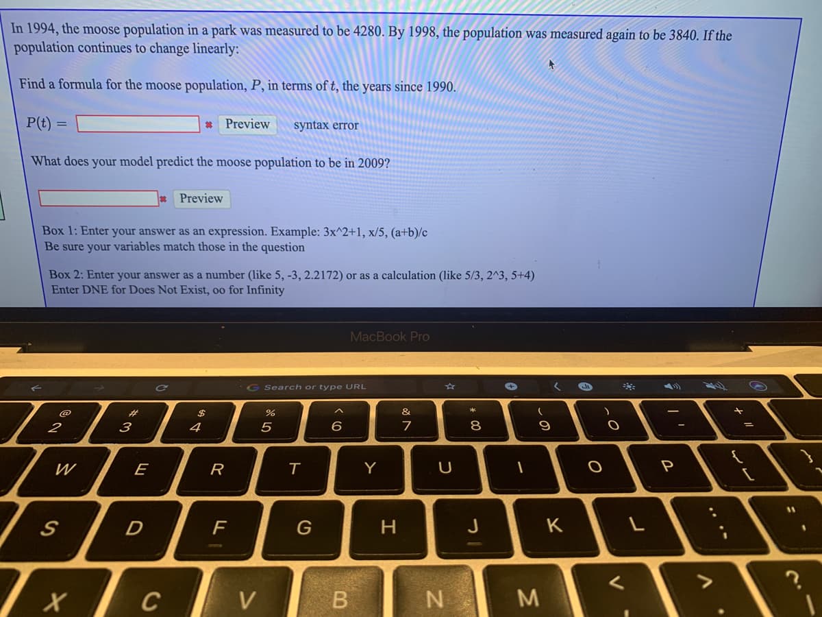 In 1994, the moose population in a park was measured to be 4280. By 1998, the population was measured again to be 3840. If the
population continues to change linearly:
Find a formula for the moose population, P, in terms of t, the years since 1990.
P(t) =
* Preview
syntax error
What does your model predict the moose population to be in 2009?
Preview
Box 1: Enter your answer as an expression. Example: 3x^2+1, x/5, (a+b)/c
Be sure your variables match those in the question
Box 2: Enter your answer as a number (like 5, -3, 2.2172) or as a calculation (like 5/3, 2^3, 5+4)
Enter DNE for Does Not Exist, oo for Infinity
MacBook Pro
G Search or type URL
く
@
%23
2$
%
&
2
3
4
5
8
9
W
E
R
Y
P
11
D
F
J
K
C
V
.. .-
エ
ト
