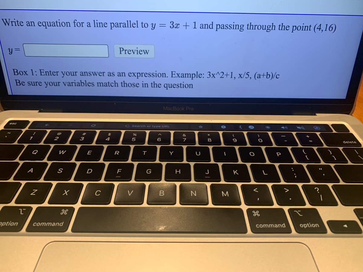 Write an equation for a line parallel to y :
3x +1 and passing through the point (4,16)
Preview
Box 1: Enter your answer as an expression. Example: 3x^2+1, x/5, (a+b)/c
Be sure your variables match those in the question
MacBook Pro
G Search or type URL
く の
** 4)
24
&
2
3
4
6
8
delete
E
R
Y
A
D
G
J
K
C
V
option
command
command
option
