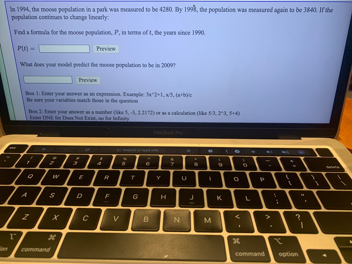 In 1994, the moose population in a park was measured to be 4280. By 1998, the population was measured again to be 3840. If the
population continues to change linearly:
Find a formula for the moose population, P, in terms of t, the years since 1990.
P(t) =
Preview
What does your model predict the moose population to be in 2009?
Preview
Box 1: Enter your answer as an expression. Example: 3x^2+1, x/5, (a+b)/c
Be sure your variables match those in the question
Box 2: Enter your answer as a number (like 5, -3, 2.2172) or as a calculation (like 5/3, 2^3, 5+4)
Enter DNE for Does Not Exist, oo for Infinity
MacBook Pro
esc
G Search or type URL
%23
&
3
4
6
8
%3D
delete
Q
W
E
R
Y
P
[
D
J
K
L
C
V
N
Fon
command
command
option
.. .-
V

