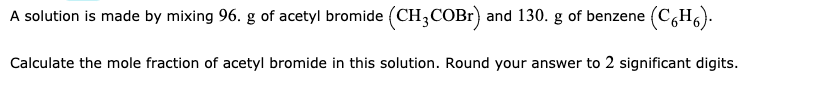 A solution is made by mixing 96. g of acetyl bromide (CH3COBR) and 130. g of benzene (C,H6).
Calculate the mole fraction of acetyl bromide in this solution. Round your answer to 2 significant digits.
