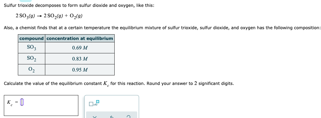 Sulfur trioxide decomposes to form sulfur dioxide and oxygen, like this:
2 SO3(9) → 2 SO2(9) + O2(9)
Also, a chemist finds that at a certain temperature the equilibrium mixture of sulfur trioxide, sulfur dioxide, and oxygen has the following composition
compound concentration at equilibrium
SO3
0.69 M
SO2
0.83 M
02
0.95 M
Calculate the value of the equilibrium constant K¸ for this reaction. Round your answer to 2 significant digits.
K_ = 0

