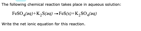 The following chemical reaction takes place in aqueous solution:
FESO (aq)+K2S(aq) →FeS(s)+K2SO4(aq)
Write the net ionic equation for this reaction.

