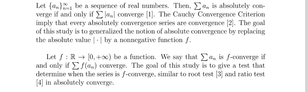 =1
Let {an be a sequence of real numbers. Then, an is absolutely con-
verge if and only if Σan converge [1]. The Cauchy Convergence Criterion
imply that every absolutely convergence series are convergence [2]. The goal
of this study is to generalized the notion of absolute convergence by replacing
the absolute value | | by a nonnegative function f.
an is f-converge if
Let f R [0, +∞) be a function. We say that
and only if f(an) converge. The goal of this study is to give a test that
determine when the series is f-converge, similar to root test [3] and ratio test
[4] in absolutely converge.