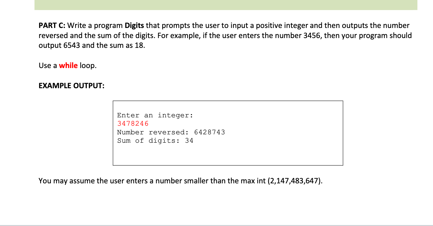 PART C: Write a program Digits that prompts the user to input a positive integer and then outputs the number
reversed and the sum of the digits. For example, if the user enters the number 3456, then your program should
output 6543 and the sum as 18.
Use a while loop.
EXAMPLE OUTPUT:
Enter an integer:
3478246
Number reversed: 6428743
Sum of digits: 34
You may assume the user enters a number smaller than the max int (2,147,483,647).
