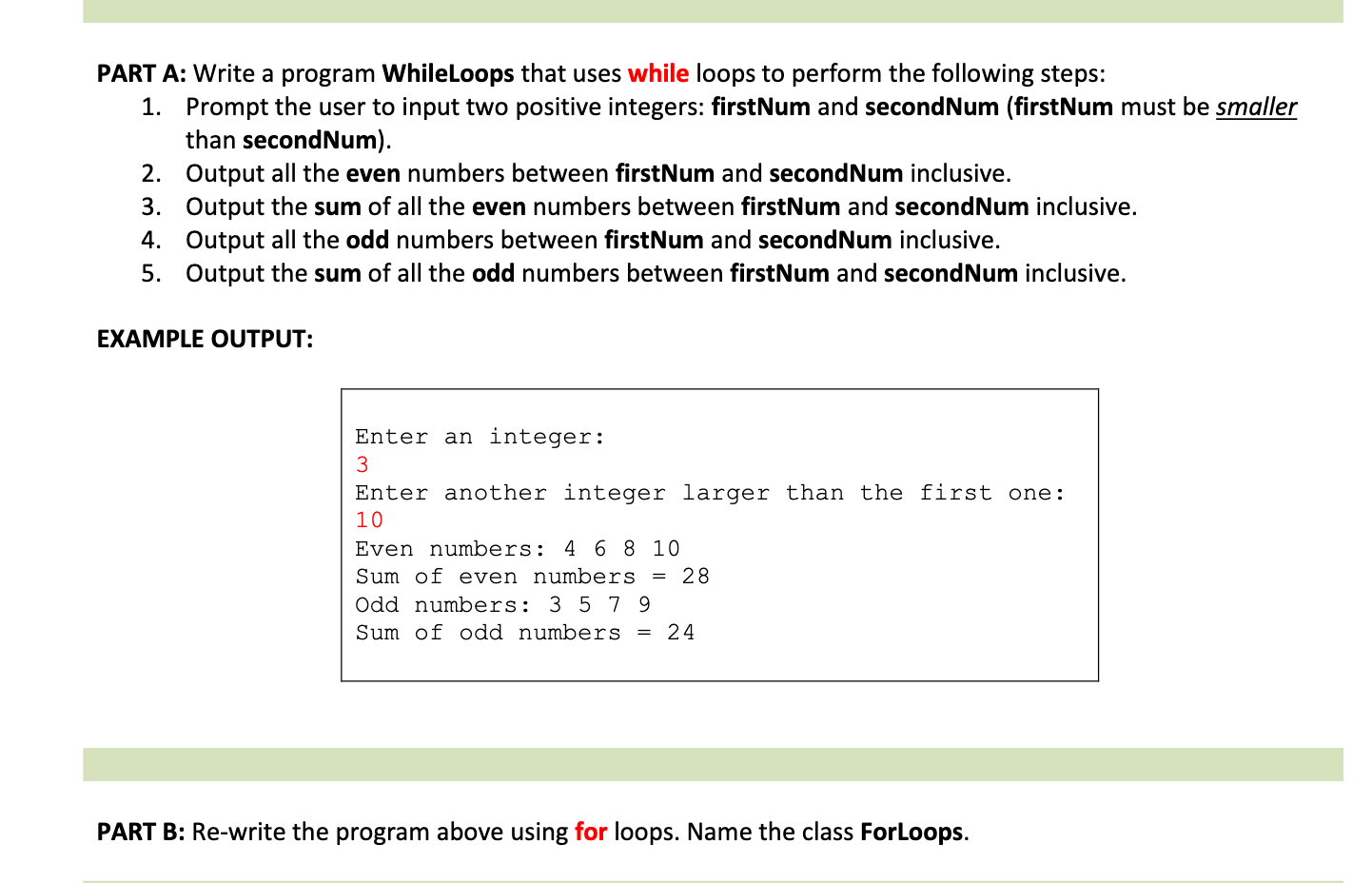 PART A: Write a program WhileLoops that uses while loops to perform the following steps:
1. Prompt the user to input two positive integers: firstNum and secondNum (firstNum must be smaller
than secondNum).
2. Output all the even numbers between firstNum and secondNum inclusive.
3. Output the sum of all the even numbers between firstNum and secondNum inclusive.
4. Output all the odd numbers between firstNum and secondNum inclusive.
5. Output the sum of all the odd numbers between firstNum and secondNum inclusive.
EXAMPLE OUTPUT:
Enter an integer:
Enter another integer larger than the first one:
10
Even numbers: 4 6 8 10
Sum of even numbers =
28
Odd numbers: 3 5 7 9
Sum of odd numbers = 24
PART B: Re-write the program above using for loops. Name the class ForLoops.
