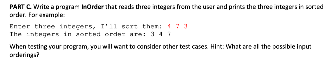 PART C. Write a program InOrder that reads three integers from the user and prints the three integers in sorted
order. For example:
Enter three integers, I'll sort them: 4 7 3
The integers in sorted order are: 3 4 7
When testing your program, you will want to consider other test cases. Hint: What are all the possible input
orderings?
