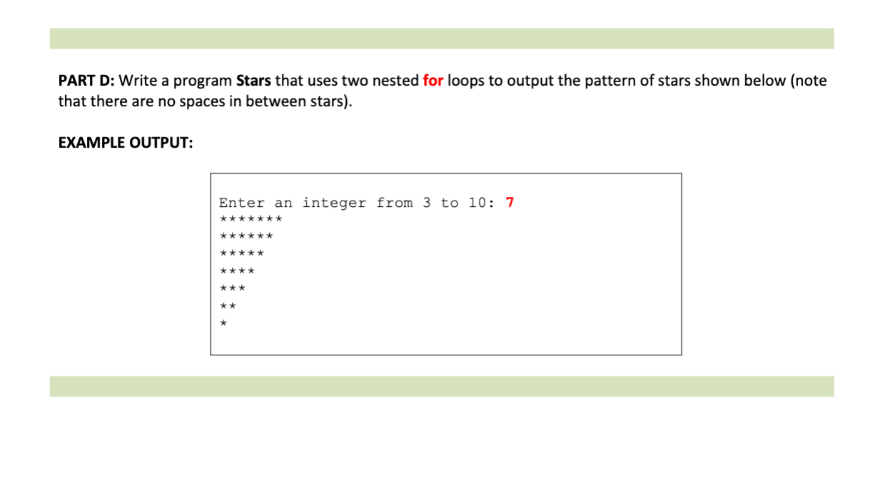 PART D: Write a program Stars that uses two nested for loops to output the pattern of stars shown below (note
that there are no spaces in between stars).
EXAMPLE OUTPUT:
Enter an integer from 3 to 10: 7
*******
******
*****
****
***
