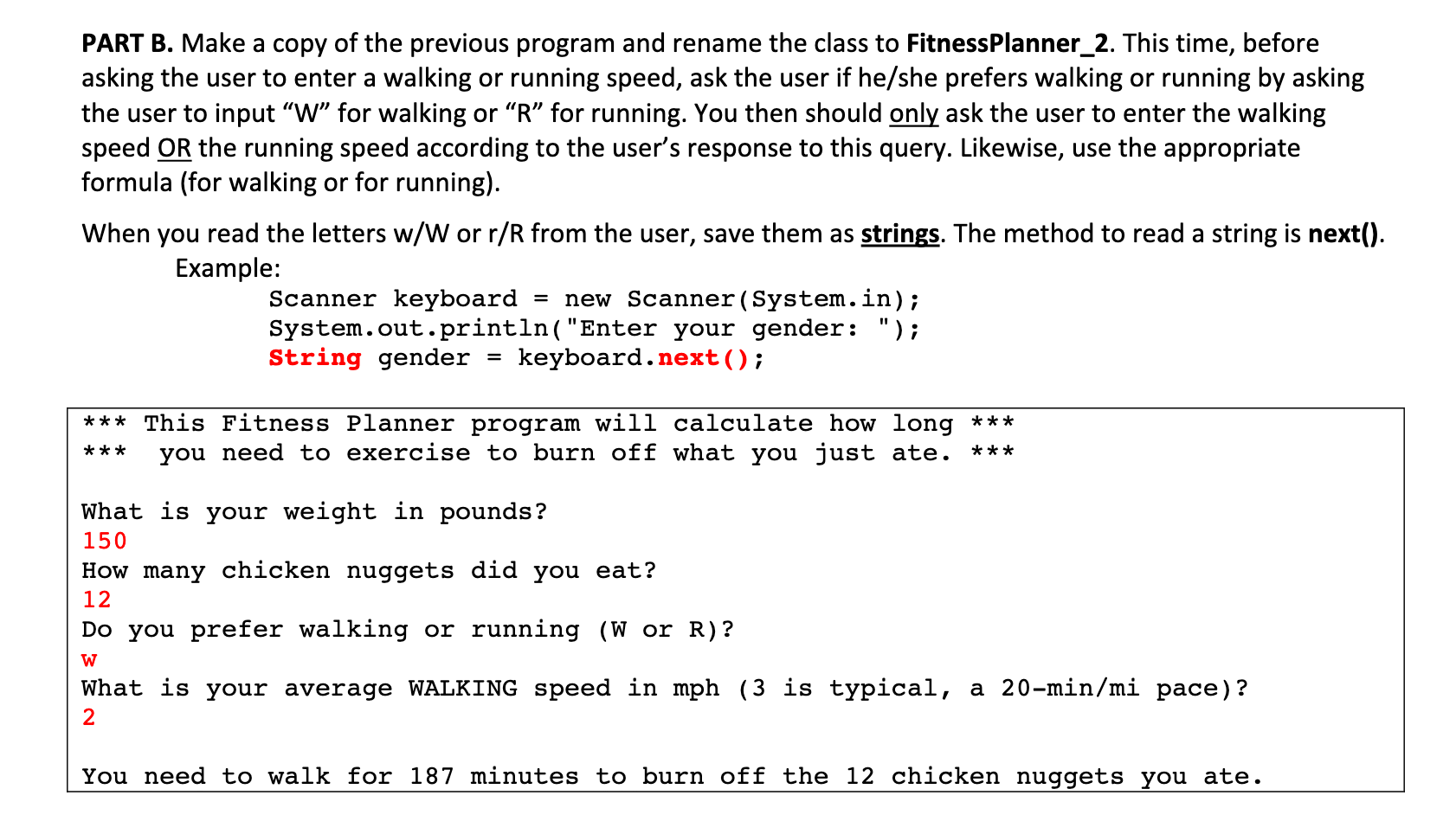 PART B. Make a copy of the previous program and rename the class to FitnessPlanner_2. This time, before
asking the user to enter a walking or running speed, ask the user if he/she prefers walking or running by asking
the user to input "W" for walking or "R" for running. You then should only ask the user to enter the walking
speed OR the running speed according to the user's response to this query. Likewise, use the appropriate
formula (for walking or for running).
When you read the letters w/W or r/R from the user, save them as strings. The method to read a string is next().
Example:
Scanner keyboard
System.out.println("Enter your gender: ");
String gender
= new Scanner (System.in);
= keyboard.next();
*** This Fitness Planner program will calculate how long ***
you need to exercise to burn off what you just ate.
***
***
What is your weight in pounds?
150
How many chicken nuggets did you eat?
12
Do you prefer walking or running (W or R)?
What is your average WALKING speed in mph (3 is typical, a 20-min/mi pace)?
2
You need to walk for 187 minutes to burn off the 12 chicken nuggets you ate.
