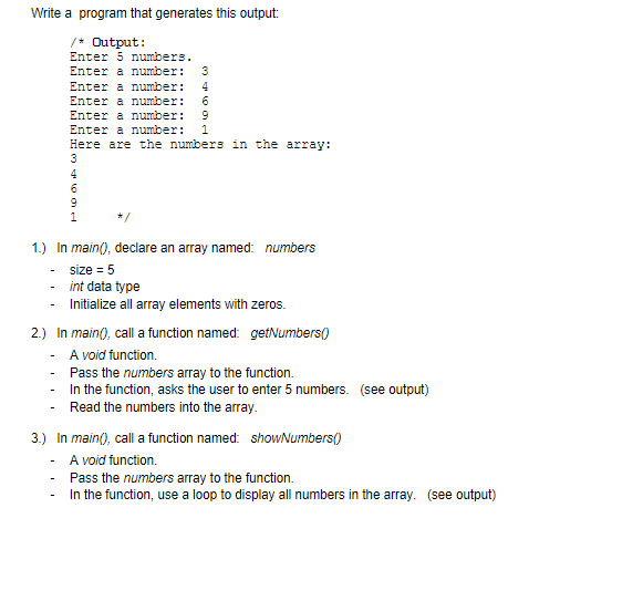 Write a program that generates this output:
/* Output:
Enter 5 numbers.
Enter a number:
3
Enter a number:
4
Enter a number: 6
Enter a number: 9
Enter a number:
1
Here are the numbers in the array:
3
4
1.) In main(), declare an array named: numbers
size = 5
int data type
Initialize all array elements with zeros.
2.) In main(), call a function named: getNumbers()
A void function.
-
Pass the numbers array to the function.
In the function, asks the user to enter 5 numbers. (see output)
Read the numbers into the array.
-
3.) In main(), call a function named: showNumbers()
A void function.
Pass the numbers array to the function.
In the function, use a loop to display all numbers in the array. (see output)
