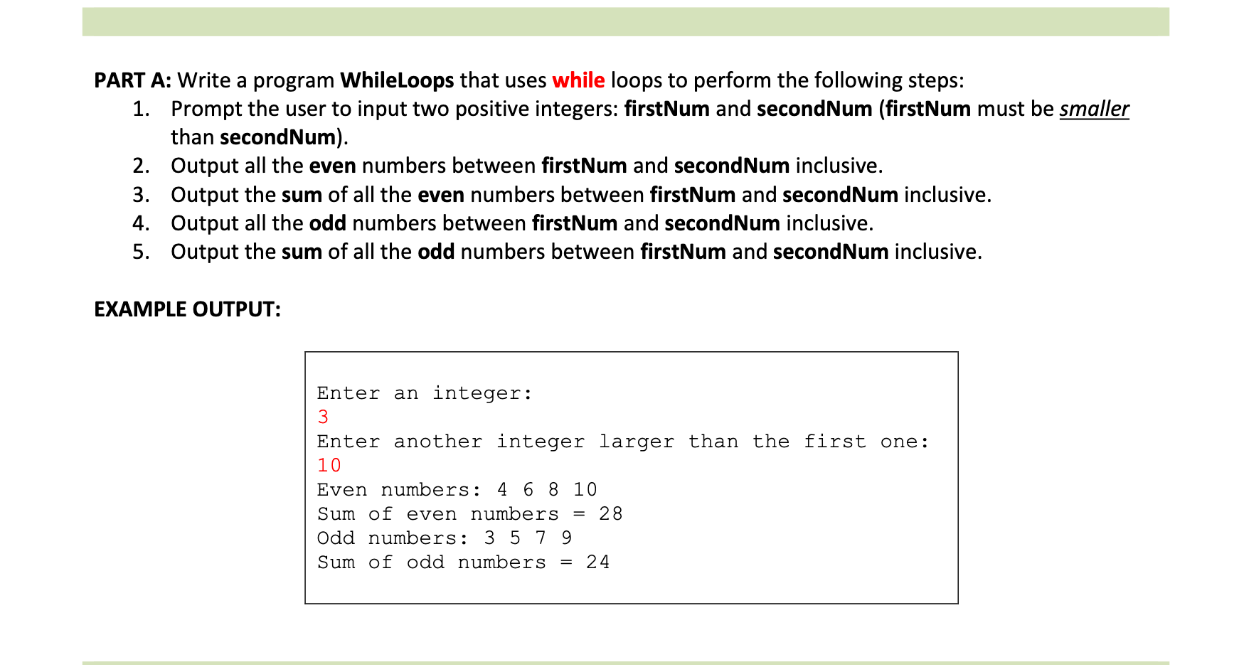 PART A: Write a program WhileLoops that uses while loops to perform the following steps:
1. Prompt the user to input two positive integers: firstNum and secondNum (firstNum must be smaller
than secondNum).
2. Output all the even numbers between firstNum and secondNum inclusive.
3. Output the sum of all the even numbers between firstNum and secondNum inclusive.
4. Output all the odd numbers between firstNum and secondNum inclusive.
5. Output the sum of all the odd numbers between firstNum and secondNum inclusive.
EXAMPLE OUTPUT:
Enter an integer:
3
Enter another integer larger than the first one:
10
Even numbers: 4 6 8 10
Sum of even numbers
= 28
Odd numbers: 3 5 7 9
Sum of odd numbers
= 24
