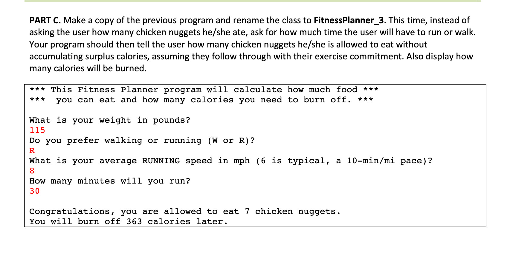 PART C. Make a copy of the previous program and rename the class to FitnessPlanner_3. This time, instead of
asking the user how many chicken nuggets he/she ate, ask for how much time the user will have to run or walk.
Your program should then tell the user how many chicken nuggets he/she is allowed to eat without
accumulating surplus calories, assuming they follow through with their exercise commitment. Also display how
many calories will be burned.
*** This Fitness Planner program will calculate how much food ***
you can eat and how many calories you need to burn off. ***
***
What is your weight in pounds?
115
Do you prefer walking or running (W or R)?
R
What is your average RUNNING speed in mph (6 is typical, a 10-min/mi pace)?
8.
How many minutes will you run?
Congratulations, you are allowed to eat 7 chicken nuggets.
You will burn off 363 calories later.
