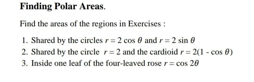 Finding Polar Areas.
Find the areas of the regions in Exercises :
1. Shared by the circles r = 2 cos 0 and r = 2 sin 0
2. Shared by the circle r= 2 and the cardioid r= 2(1 - cos 0)
3. Inside one leaf of the four-leaved roser= cos 20
