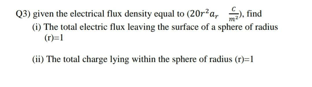 Q3) given the electrical flux density equal to (20r2a,
find
m²
(i) The total electric flux leaving the surface of a sphere of radius
(r)=1
(ii) The total charge lying within the sphere of radius (r)=1
