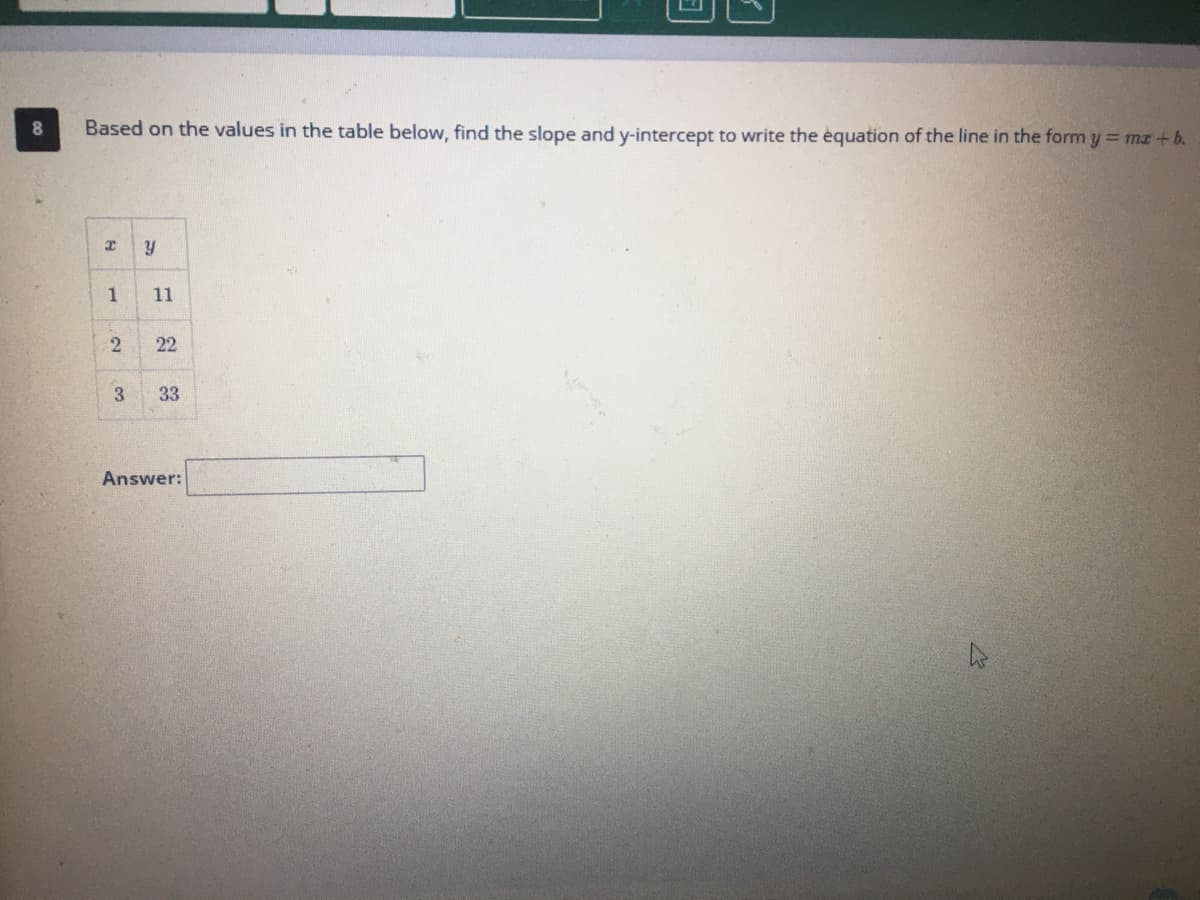 8.
Based on the values in the table below, find the slope and y-intercept to write the équation of the line in the form y = mz +b.
y
1
11
22
3
33
Answer:
