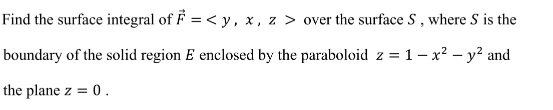 Find the surface integral of F =<y, x, z > over the surface S , where S is the
boundary of the solid region E enclosed by the paraboloid z = 1 – x² – y² and
the plane z = 0.
