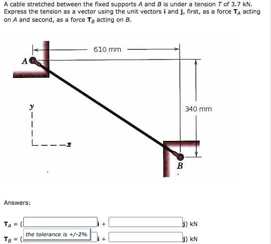 A cable stretched between the fixed supports A and B is under a tension T of 3.7 kN.
Express the tension as a vector using the unit vectors i and j, first, as a force TĄ acting
on A and second, as a force Tg acting on B.
610 mm
A
y
340 mm
L---
B
Answers:
TA = (
+
5) kN
the tolerance is +/-2%
Tg = (
5) kN
+
