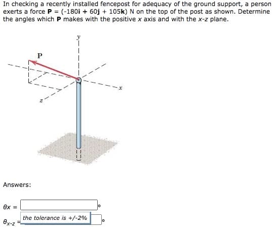 In checking a recently installed fencepost for adequacy of the ground support, a person
exerts a force P = (-180i + 60j + 105k) N on the top of the post as shown. Determine
the angles which P makes with the positive x axis and with the x-z plane.
Answers:
ex =
the tolerance is +/-2%
ex-z
