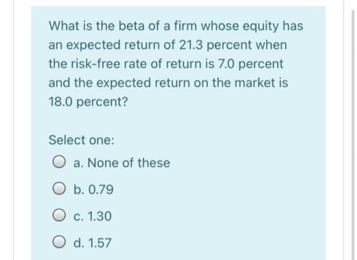 What is the beta of a firm whose equity has
an expected return of 21.3 percent when
the risk-free rate of return is 7.0 percent
and the expected return on the market is
18.0 percent?
Select one:
O a. None of these
O b. 0.79
С. 1.30
O d. 1.57

