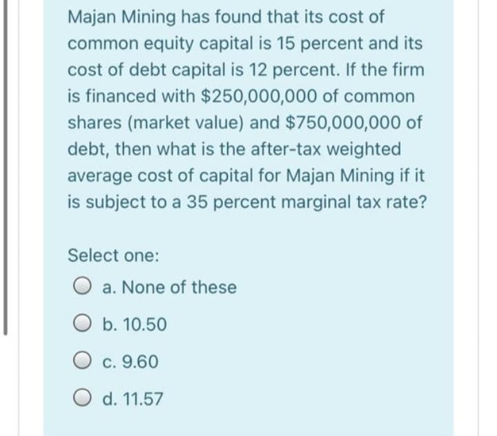 Majan Mining has found that its cost of
common equity capital is 15 percent and its
cost of debt capital is 12 percent. If the firm
is financed with $250,000,000 of common
shares (market value) and $750,000,000 of
debt, then what is the after-tax weighted
average cost of capital for Majan Mining if it
is subject to a 35 percent marginal tax rate?
Select one:
a. None of these
O b. 10.50
O c. 9.60
O d. 11.57
