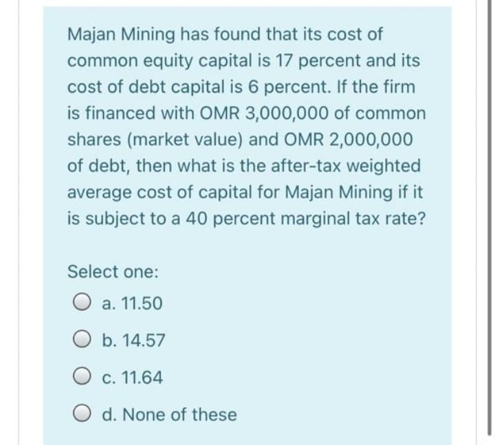 Majan Mining has found that its cost of
common equity capital is 17 percent and its
cost of debt capital is 6 percent. If the firm
is financed with OMR 3,000,000 of common
shares (market value) and OMR 2,000,000
of debt, then what is the after-tax weighted
average cost of capital for Majan Mining if it
is subject to a 40 percent marginal tax rate?
Select one:
O a. 11.50
b. 14.57
O
c. 11.64
O d. None of these

