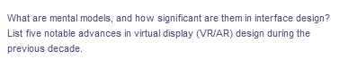 What are mental models, and how significant are them in interface design?
List five notable advances in virtual display (VR/AR) design during the
previous decade.

