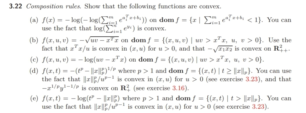 3.22 Composition rules. Show that the following functions are convex.
(a) f(x) = – log(– log(E, eªi =+b;))
use the fact that log(>, eyi) is convex.
on dom f = {x | E, eºf =+bi < 1}. You can
m
vi=1
i=1
vi=1
(b) f(ӕ, и, v)
fact that x'x/u is convex in (x, u) for u > 0, and that –,
{(x,u, v) | uv > x"x, u, v > 0}. Use the
Vx1x2 is convex on R²
= -Vuv – xTx on dom f =
++·
(c) f(x,u, v) = – log(uv – xTx)
(d) f(x,t) = -(tº – ||x||;)"/? where p > 1 and dom f = {(x, t) | t > ||c||,}. You can use
the fact that ||x||B/uP-1 is convex in (x, u) for u > 0 (see exercise 3.23), and that
-x1/Pyl-1/p is convex on R? (see exercise 3.16).
on dom f = {(x, u, v) | uv > x"x, u, v> 0}.
(e) f(x,t) = – log(t" – ||||2) where p > 1 and dom f = {(x,t) | t > ||x||p}. You can
use the fact that ||x||½/u²-! is convex in (x, u) for u > 0 (see exercise 3.23).
