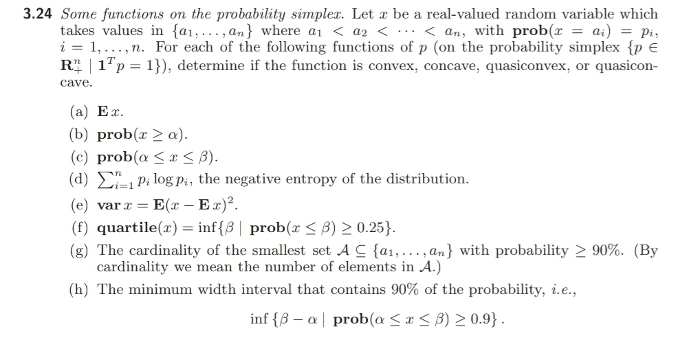 3.24 Some functions on the probability simplex. Let x be a real-valued random variable which
takes values in {a1,..., an} where a1 < a2 < .… < an, with prob(x = ai) = pi,
i = 1,..., n. For each of the following functions of p (on the probability simplex {p E
R | 1"p = 1}), determine if the function is convex, concave, quasiconvex, or quasicon-
cave.
(a) Ex.
(b) prob(x > a).
(c) prob(a <x < B).
(d) E1 Pi log Pi, the negative entropy of the distribution.
(e) var x = E(x – Ex)2.
(f) quartile(x) = inf{3 | prob(x < B) > 0.25}.
(g) The cardinality of the smallest set A C {a1,..., an} with probability > 90%. (By
cardinality we mean the number of elements in A.)
(h) The minimum width interval that contains 90% of the probability, i.e.,
inf {B – a | prob(a < x < B) > 0.9}.
