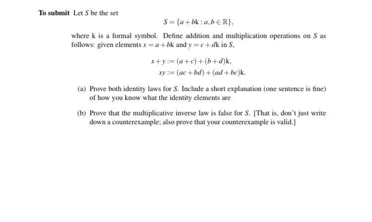 To submit Let S be the set
S= {a+bk : a,b € R},
where k is a formal symbol. Define addition and multiplication operations on S as
follows: given elements x = a+bk and y =c+dk in S.
x+y:= (a+c)+(b+d)k,
xy:= (ac +bd) +(ad +be)k.
(a) Prove both identity laws for S. Include a short explanation (one sentence is fine)
of how you know what the identity elements are
(b) Prove that the multiplicative inverse law is false for S. [That is, don't just write
down a counterexample; also prove that your counterexample is valid.]
