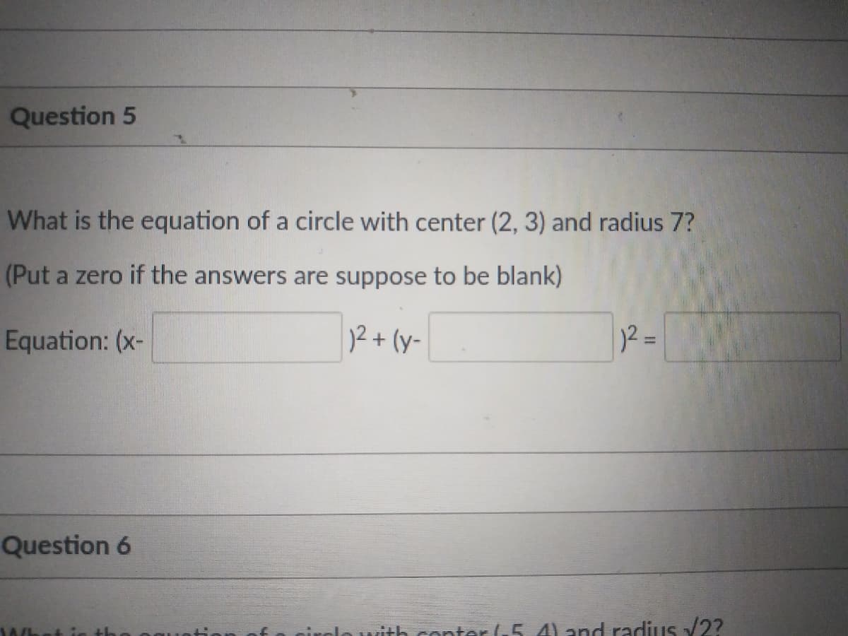 Question 5
What is the equation of a circle with center (2, 3) and radius 7?
(Put a zero if the answers are suppose to be blank)
Equation: (x-
12+ (y-
)2 =
Question 6
rith conter .5.4) and radius 2?
