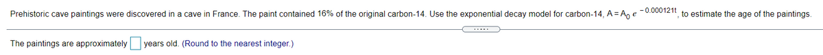 Prehistoric cave paintings were discovered in a cave in France. The paint contained 16% of the original carbon-14. Use the exponential decay model for carbon-14, A = A, e
- 0.000121t
to estimate the age of the paintings.
.....
The paintings are approximately
years old. (Round to the nearest integer.)
