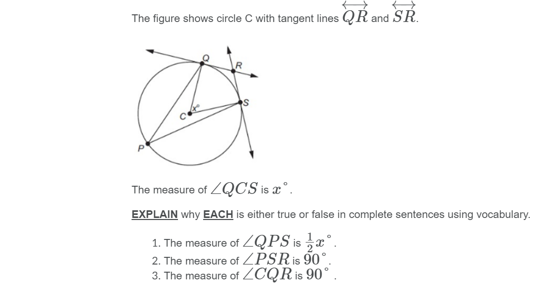 The figure shows circle C with tangent lines QR and SR.
The measure of ZQCS is x°.
EXPLAIN why EACH is either true or false in complete sentences using vocabulary.
1. The measure of ZQPS is x°.
2. The measure of ZPSR is 90°
3. The measure of ZCQR is 90°
