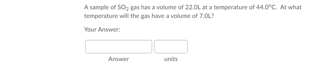 A sample of SO2 gas has a volume of 22.0L at a temperature of 44.0°C. At what
temperature will the gas have a volume of 7.0L?
Your Answer:
Answer
units
