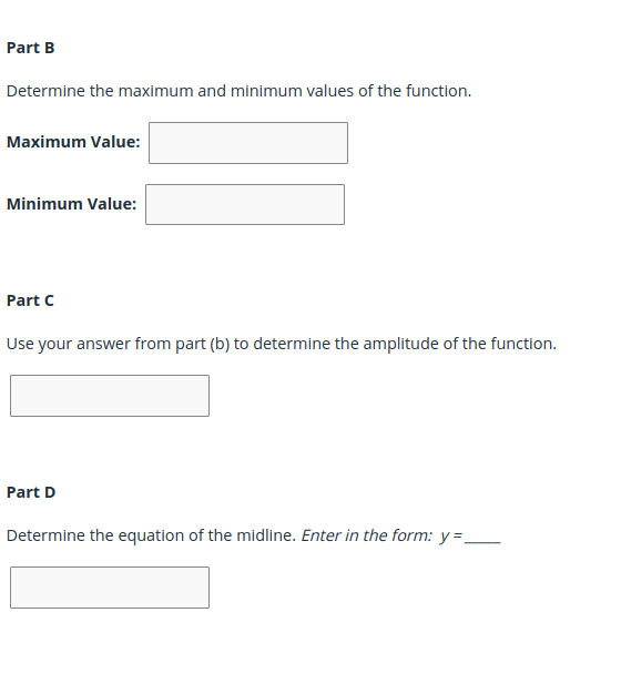 Part B
Determine the maximum and minimum values of the function.
Maximum Value:
Minimum Value:
Part C
Use your answer from part (b) to determine the amplitude of the function.
Part D
Determine the equation of the midline. Enter in the form: y =_
