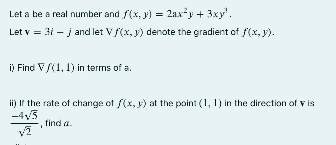 Let a be a real number and f(x, y) = 2ax²y + 3xy.
Let v = 3i – j and let Vf(x, y) denote the gradient of f(x, y).
i) Find V f(1, 1) in terms of a.
ii) If the rate of change of f(x, y) at the point (1, 1) in the direction of v is
-4/5
find a.
v2
