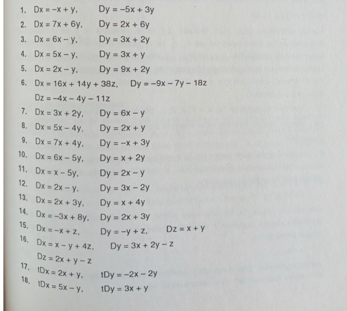 1. Dx = -X+ y,
Dy = -5x + 3y
2. Dx = 7x + 6y,
Dy = 2x + 6y
3. Dx = 6x - y,
Dy = 3x + 2y
4. Dx = 5x - y,
Dy = 3x + y
5. Dx = 2x - y,
Dy = 9x + 2y
%3D
6. Dx = 16x + 14y + 38z,
Dy = -9x - 7y– 18z
Dz = -4x - 4y -11z
7. Dx = 3x + 2y,
Dy = 6x - y
8. Dx = 5x- 4y,
Dy = 2x + y
9. Dx = 7x + 4y,
Dy = -x + 3y
10. Dx = 6x - 5y,
Dy = x + 2y
11. Dx = x - 5y,
Dy = 2x - y
12. Dx = 2x- y,
Dy = 3x - 2y
13. Dx 2x + 3y,
Dy = x + 4y
14. Dx = -3x + 8y, Dy = 2x + 3y
15. Dx = -X+ 2,
Dz = x + y
Dy = -y + Z,
16. Dx = x-y + 4Z,
Dy = 3x + 2y - z
Dz = 2x + y - Z
17. 1Dx = 2x + y.
18. IDx = 5x- y,
tDy = -2x - 2y
tDy = 3x + y
