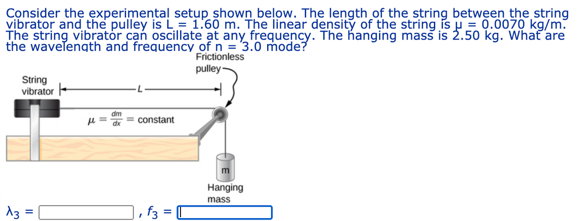 Consider the experimental setup shown below. The lengthof the string between the string
vibrator and the pulley is L = 1.60 m. The linear density of the string is u = 0.0070 kg/m.
The string vibrator can oscillate at any frequency. The hanging mass is 2.50 kg. Whať are
the wavelength and frequency of n = 3.0 mode?
Frictionless
pulley
String
vibrator
dm
= constant
xp
Hanging
mass
13 =
f3 = C
II
