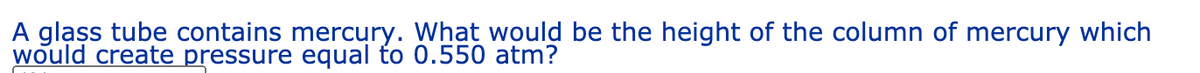 A glass tube contains mercury. What would be the height of the column of mercury which
would create pressure equal to 0.550 atm?
