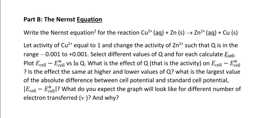 Part B: The Nernst Equation
Write the Nernst equation? for the reaction Cu²* (ag) + Zn (s) → Zn2+ (ag) + Cu (s)
Let activity of Cu²+ equal to 1 and change the activity of Zn?* such that Q is in the
range – 0.001 to +0.001. Select different values of Q and for each calculate Ecell-
Plot Ecell – Eell vs In Q. What is the effect of Q (that is the activity) on Ecell – Eell
? Is the effect the same at higher and lower values of Q? what is the largest value
of the absolute difference between cell potential and standard cell potential,
|Ecell – Eselll? What do you expect the graph will look like for different number of
electron transferred (v )? And why?
