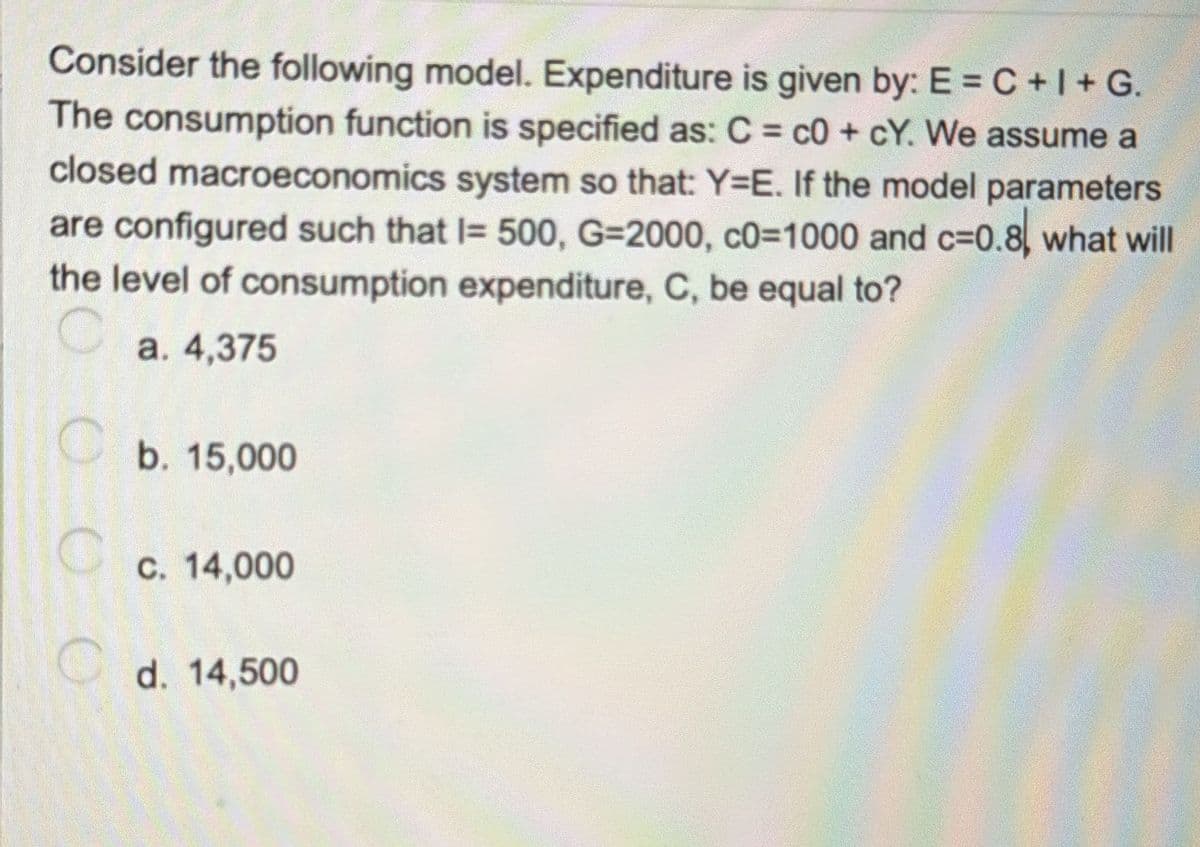 Consider the following model. Expenditure is given by: E = C +1 + G.
The consumption function is specified as: C = c0 +cY. We assume a
closed macroeconomics system so that: Y=E. If the model parameters
are configured such that I= 500, G=2000, c0=1000 and c=0.8, what will
the level of consumption expenditure, C, be equal to?
a. 4,375
b. 15,000
c. 14,000
Cd. 14,500