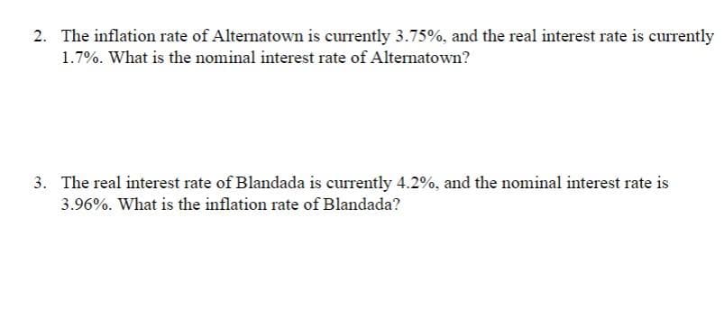 2. The inflation rate of Alternatown is currently 3.75%, and the real interest rate is currently
1.7%. What is the nominal interest rate of Alternatown?
3. The real interest rate of Blandada is currently 4.2%, and the nominal interest rate is
3.96%. What is the inflation rate of Blandada?