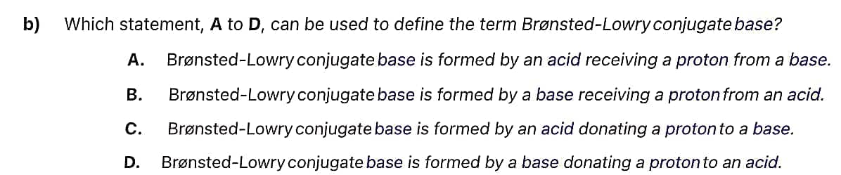 b) Which statement, A to D, can be used to define the term Brønsted-Lowry conjugate base?
A. Brønsted-Lowry conjugate base is formed by an acid receiving a proton from a base.
B. Brønsted-Lowry conjugate base is formed by a base receiving a proton from an acid.
C. Brønsted-Lowry conjugate base is formed by an acid donating a proton to a base.
D. Brønsted-Lowry conjugate base is formed by a base donating a proton to an acid.