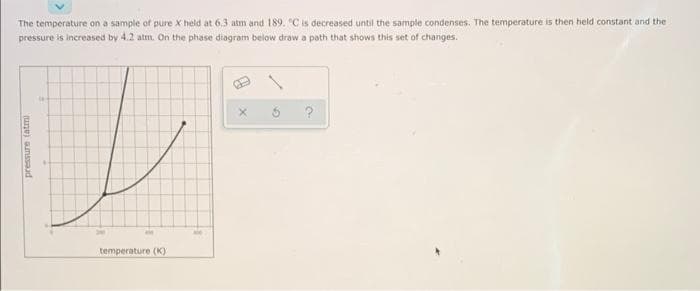 The temperature on a sample of pure X held at 6.3 atm and 189. "C is decreased until the sample condenses. The temperature is then held constant and the
pressure is increased by 4.2 atm. On the phase diagram below draw a path that shows this set of changes.
pressure (atmi
a
temperature (K)
P