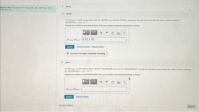 MISSED THIS? Rear Section 182 NYA.
WWEN 4.2.18
Part A
Part B
For 200 mL of a butter soutien that is 0.220 MHCHO, and 62es Afin KCHO₂, cate the plf and the pit at ang a
KHCHO₂) 18x10
Express your answers to two decimal places. Enter your answers numerically separated by a com
VALO
3.85,3,92 ال سالم
Submit PrevieAnwes questAnwer
X Incorrect: Try Again; attempts remaining
Part C
Submit
For 2900L of a fer un har 300 Afin CH,CHINH, and 0.21 MCHCH₂NHC, all the vial pent the ha parang NaOH
(₂₂₂)
10
Express your answers to two decimal places. Enter your answers numerically separated by a comme
NG ALD
Provide Feedback
2
A
NaOH(
7
Next >