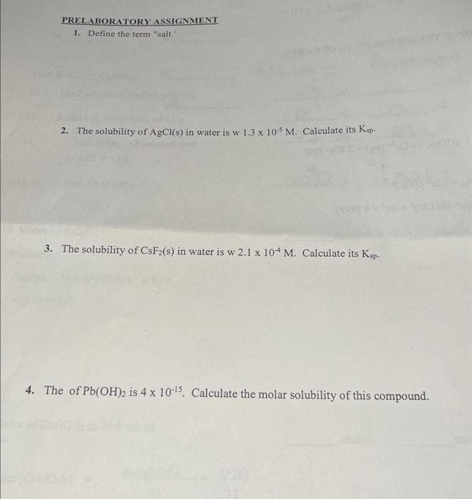 PRELABORATORY ASSIGNMENT
1. Define the term "salt."
2. The solubility of AgCl(s) in water is w 1.3 x 105 M. Calculate its Ksp.
3. The solubility of CsF2(s) in water is w 2.1 x 104 M. Calculate its Ksp.
4. The of Pb(OH)2 is 4 x 10-¹5. Calculate the molar solubility of this compound.