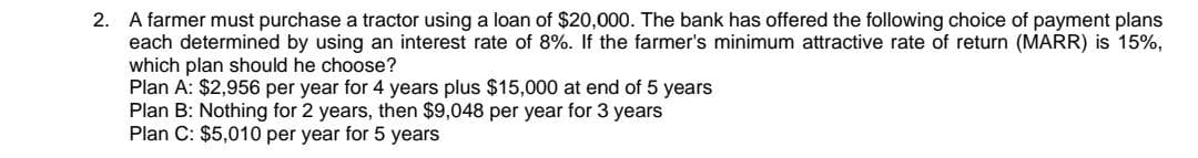 2. A farmer must purchase a tractor using a loan of $20,000. The bank has offered the following choice of payment plans
each determined by using an interest rate of 8%. If the farmer's minimum attractive rate of return (MARR) is 15%,
which plan should he choose?
Plan A: $2,956 per year for 4 years plus $15,000 at end of 5 years
Plan B: Nothing for 2 years, then $9,048 per year for 3 years
Plan C: $5,010 per year for 5 years