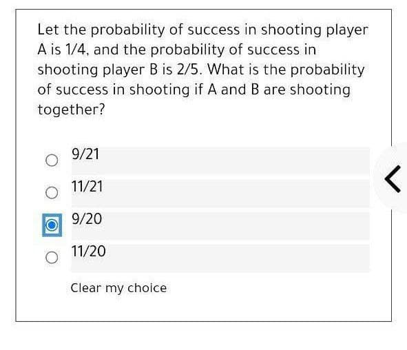 Let the probability of success in shooting player
A is 1/4, and the probability of success in
shooting player B is 2/5. What is the probability
of success in shooting if A and B are shooting
together?
9/21
11/21
9/20
11/20
Clear my choice
