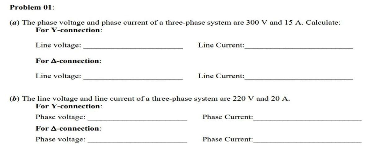 Problem 01:
(a) The phase voltage and phase current of a three-phase system are 300 V and 15 A. Calculate:
For Y-connection:
Line voltage:
Line Current:
For A-connection:
Line voltage:
Line Current:
(b) The line voltage and line current of a three-phase system are 220 V and 20 A.
For Y-connection:
Phase voltage:
Phase Current:
For A-connection:
Phase voltage:
Phase Current:
