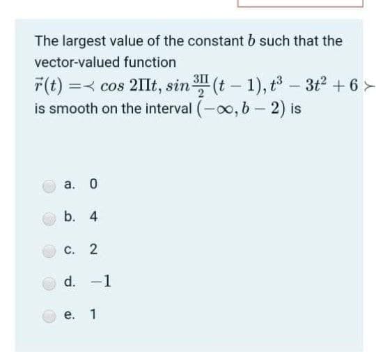 The largest value of the constant b such that the
vector-valued function
F(t) =< cos 2IIt, sin " (t - 1), t - 3t2 + 6 >
is smooth on the interval (-o0, b-2) is
а.
b. 4
С. 2
d. -1
е. 1
