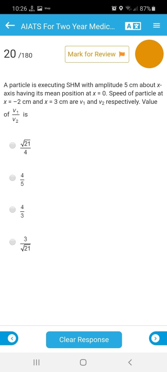 10:26 „0. shop
O O 7 l 87% i
AIATS For Two Year Medic.
A
20 /180
Mark for Review
A particle is executing SHM with amplitude 5 cm about x-
axis having its mean position at x = 0. Speed of particle at
x = -2 cm and x = 3 cm are V1 and v2 respectively. Value
v,
is
of
V21
4
V21
Clear Response
II
II
