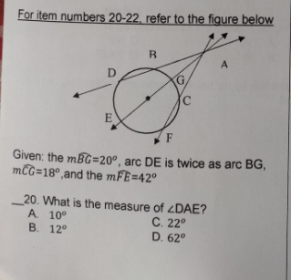 For item numbers 20-22. refer to the figure below
B
A
G.
F
Given: the mBG=20°, arc DE is twice as arc BG,
mCG=18°,and the mFE=42°
20. What is the measure of ¿DAE?
A 10°
B. 12°
C. 22°
D. 62°
